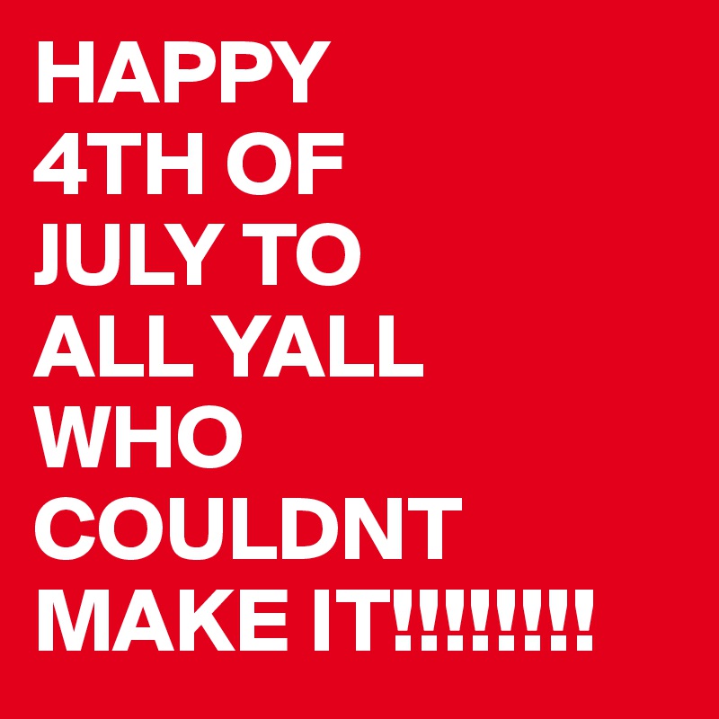 HAPPY
4TH OF
JULY TO
ALL YALL
WHO COULDNT 
MAKE IT!!!!!!!!