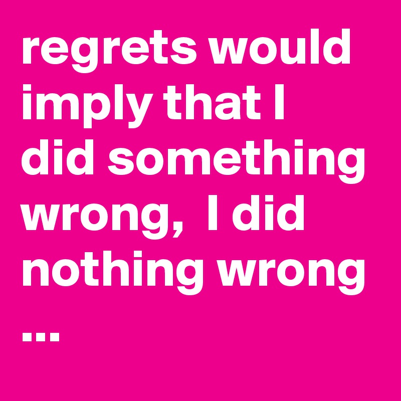 regrets would imply that I did something wrong,  I did nothing wrong ...