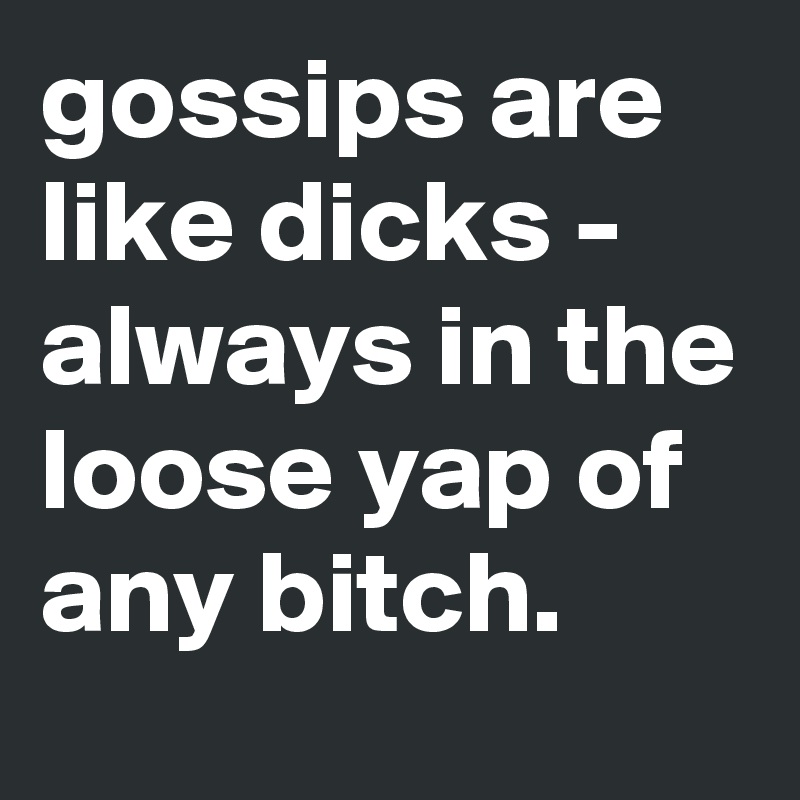 gossips are like dicks - always in the loose yap of any bitch.