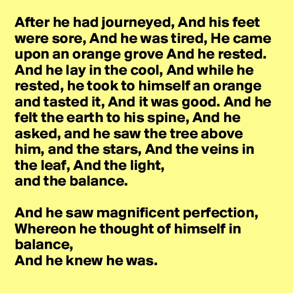 After he had journeyed, And his feet were sore, And he was tired, He came upon an orange grove And he rested. And he lay in the cool, And while he rested, he took to himself an orange and tasted it, And it was good. And he felt the earth to his spine, And he asked, and he saw the tree above him, and the stars, And the veins in the leaf, And the light,
and the balance. 

And he saw magnificent perfection, Whereon he thought of himself in balance,
And he knew he was.