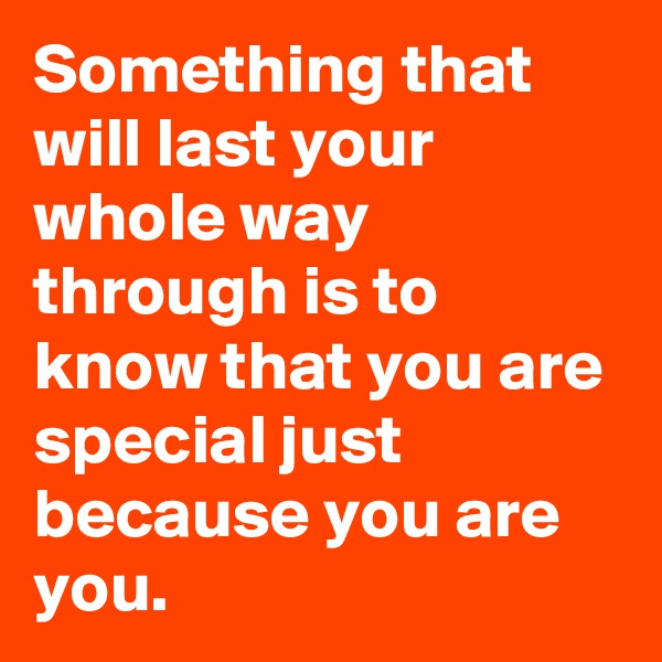 Something that will last your whole way through is to know that you are special just because you are you.