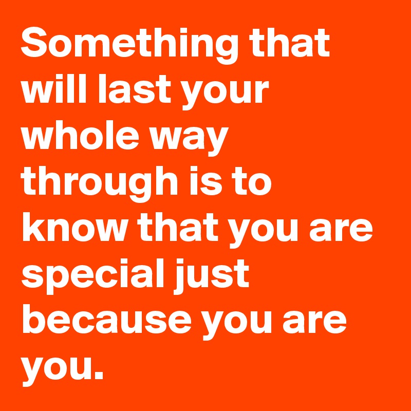Something that will last your whole way through is to know that you are special just because you are you.