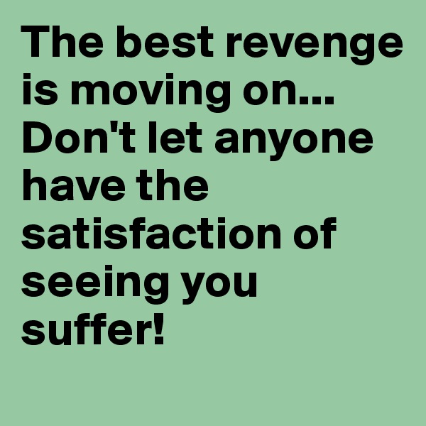 The best revenge is moving on... Don't let anyone have the satisfaction of seeing you suffer!