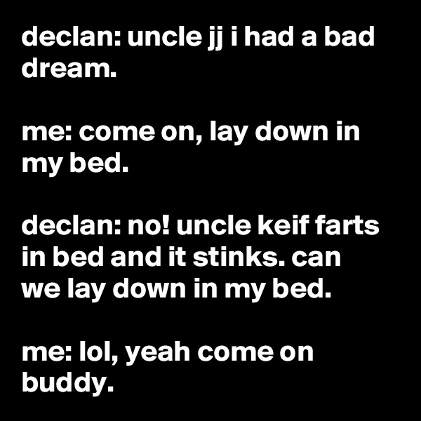 declan: uncle jj i had a bad dream.

me: come on, lay down in my bed.

declan: no! uncle keif farts in bed and it stinks. can we lay down in my bed.

me: lol, yeah come on buddy.