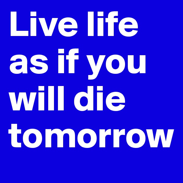 Live life as if you will die tomorrow 