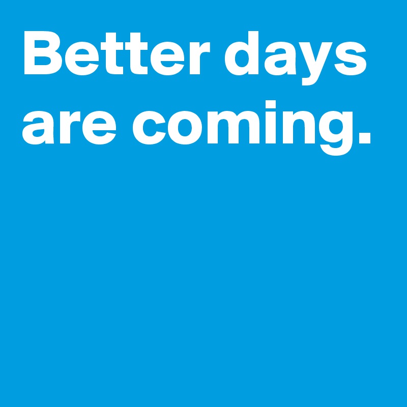 Better days are coming.


