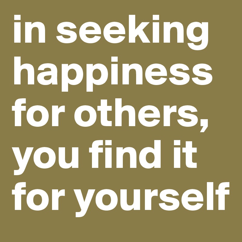 in seeking happiness for others, you find it for yourself