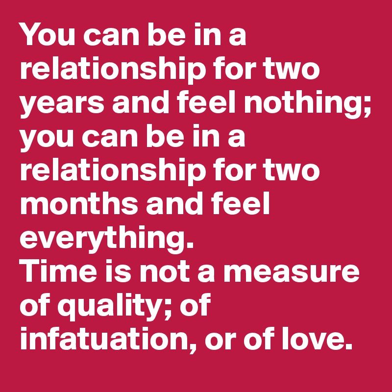You can be in a relationship for two years and feel nothing; 
you can be in a relationship for two months and feel everything. 
Time is not a measure of quality; of infatuation, or of love. 