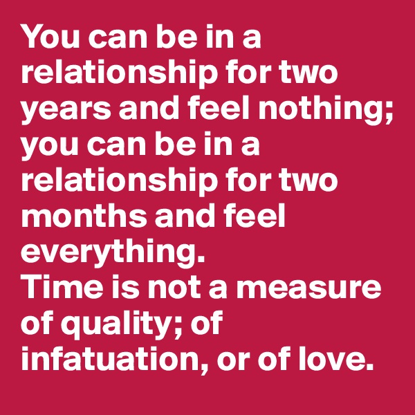 You can be in a relationship for two years and feel nothing; 
you can be in a relationship for two months and feel everything. 
Time is not a measure of quality; of infatuation, or of love. 