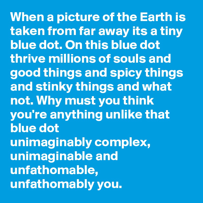 When a picture of the Earth is taken from far away its a tiny blue dot. On this blue dot thrive millions of souls and good things and spicy things and stinky things and what not. Why must you think you're anything unlike that blue dot
unimaginably complex,
unimaginable and unfathomable,
unfathomably you.