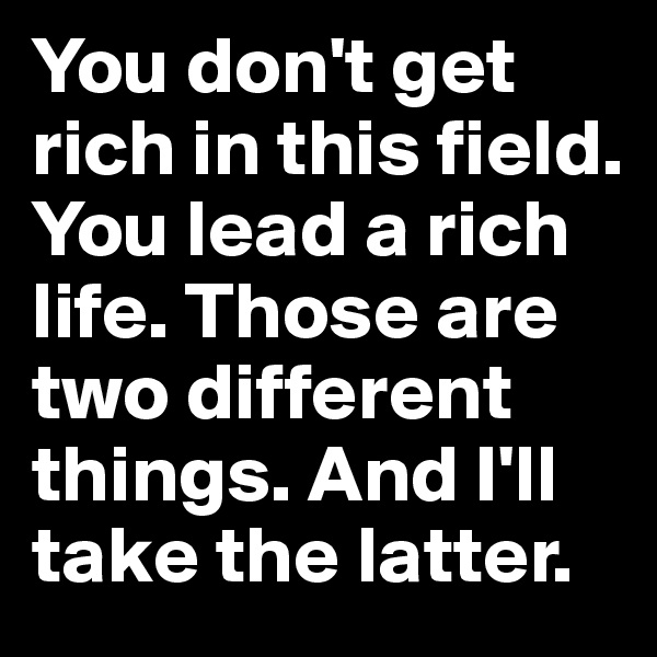 You don't get rich in this field. You lead a rich life. Those are two different things. And I'll take the latter.