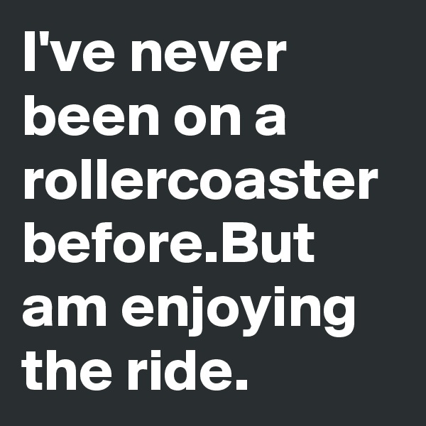 I've never been on a rollercoaster before.But am enjoying the ride.