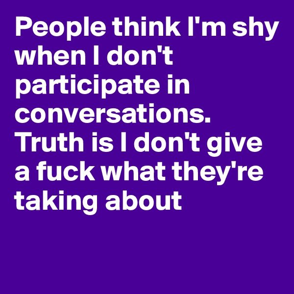 People think I'm shy when I don't participate in conversations. Truth is I don't give a fuck what they're taking about 

