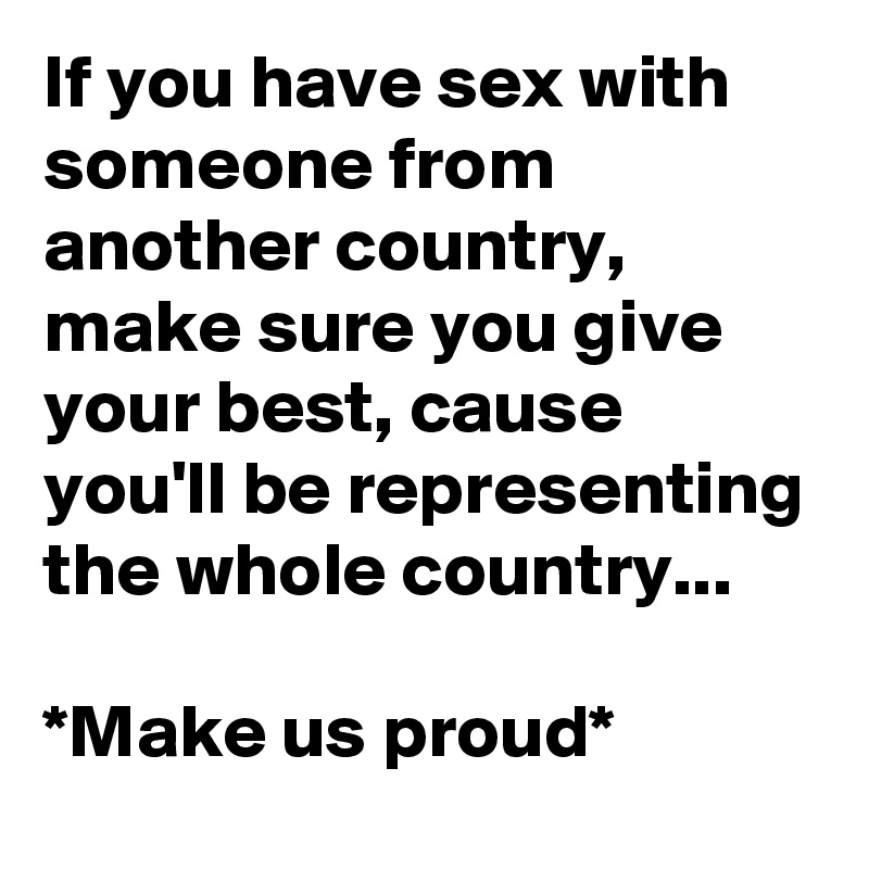 If you have sex with someone from another country, make sure you give your best, cause you'll be representing the whole country...

*Make us proud*
