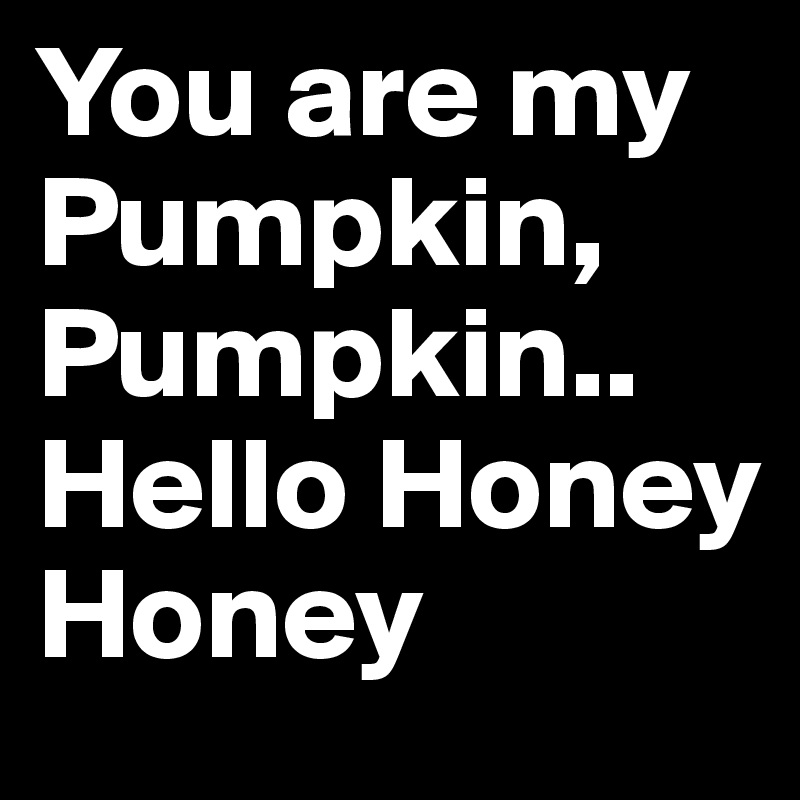 You are my Pumpkin, Pumpkin.. Hello Honey Honey