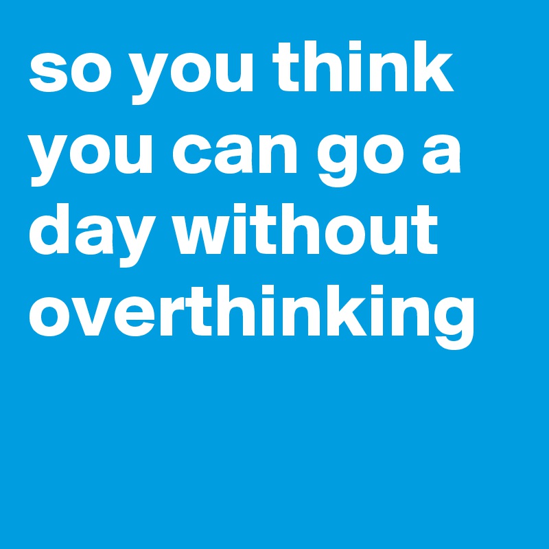 so you think you can go a day without overthinking