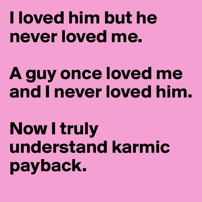 I loved him but he never loved me. 

A guy once loved me and I never loved him. 

Now I truly understand karmic payback. 