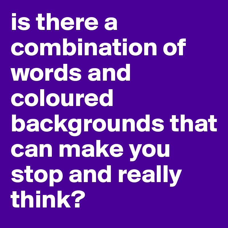 is there a combination of words and coloured backgrounds that can make you stop and really think?