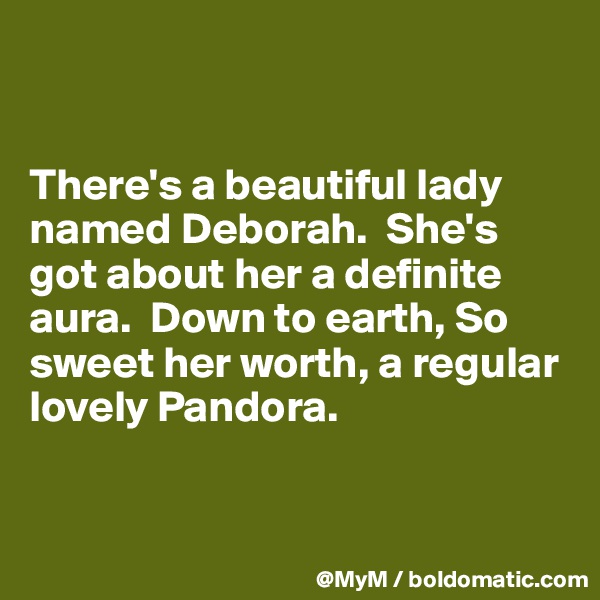 


There's a beautiful lady named Deborah.  She's got about her a definite aura.  Down to earth, So sweet her worth, a regular lovely Pandora.



