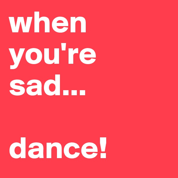 when you're sad...

dance! 