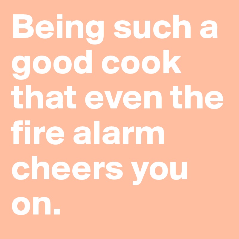 Being such a good cook that even the fire alarm cheers you on. 