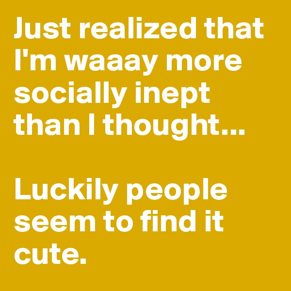 Just realized that I'm waaay more socially inept than I thought...

Luckily people seem to find it cute. 