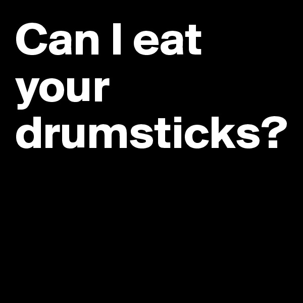 Can I eat 
your drumsticks?

