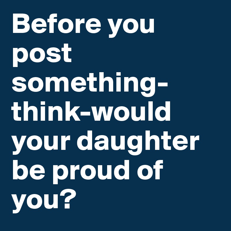 Before you post something-think-would your daughter be proud of you?
