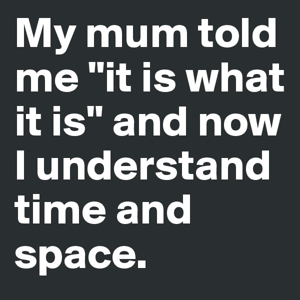 My mum told me "it is what it is" and now I understand time and space.