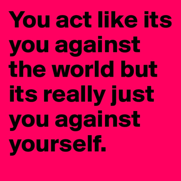You act like its you against the world but its really just you against yourself. 
