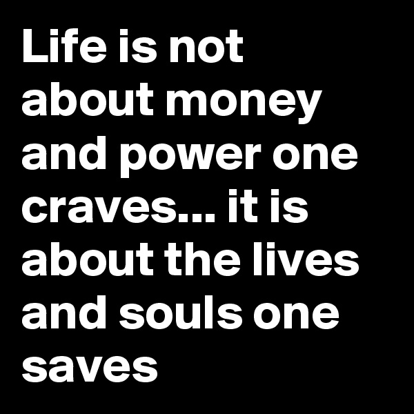 Life is not about money and power one craves... it is about the lives and souls one saves