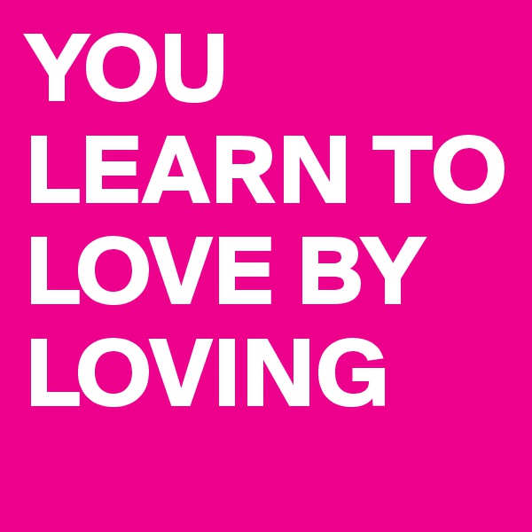 YOU LEARN TO LOVE BY LOVING