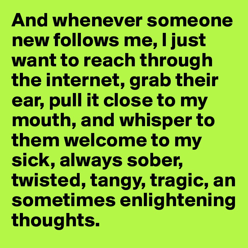 And whenever someone new follows me, I just want to reach through the internet, grab their ear, pull it close to my mouth, and whisper to them welcome to my sick, always sober, twisted, tangy, tragic, an sometimes enlightening thoughts.
