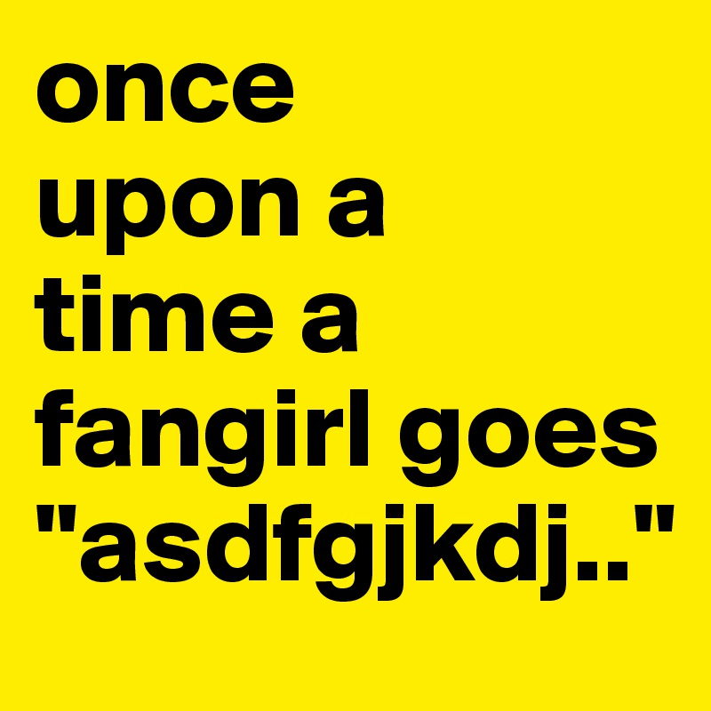 once 
upon a 
time a
fangirl goes
"asdfgjkdj.."