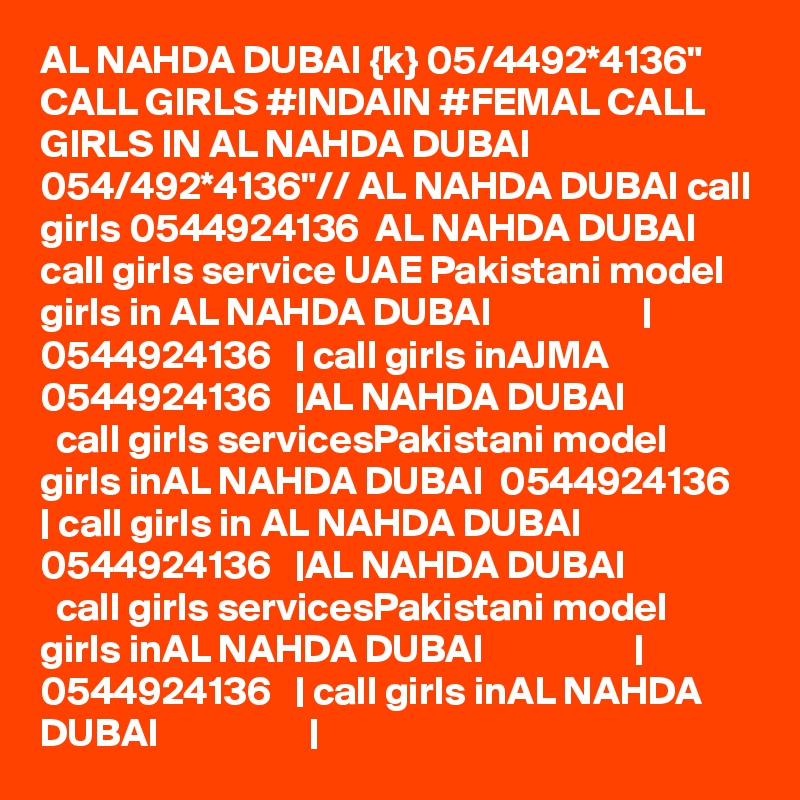 AL NAHDA DUBAI {k} 05/4492*4136" CALL GIRLS #INDAIN #FEMAL CALL GIRLS IN AL NAHDA DUBAI 054/492*4136"// AL NAHDA DUBAI call girls 0544924136  AL NAHDA DUBAI call girls service UAE Pakistani model girls in AL NAHDA DUBAI                   | 0544924136   | call girls inAJMA 0544924136   |AL NAHDA DUBAI                   call girls servicesPakistani model girls inAL NAHDA DUBAI  0544924136   | call girls in AL NAHDA DUBAI 0544924136   |AL NAHDA DUBAI                   call girls servicesPakistani model girls inAL NAHDA DUBAI                   | 0544924136   | call girls inAL NAHDA DUBAI                   | 