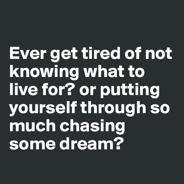 

Ever get tired of not knowing what to live for? or putting yourself through so much chasing some dream?
