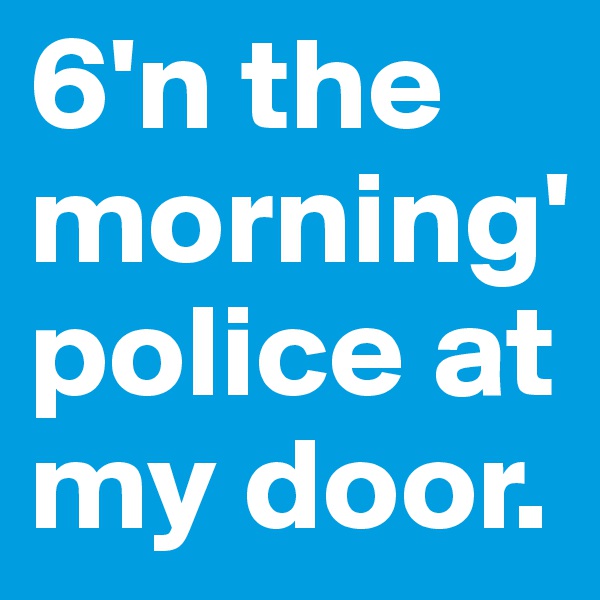 6'n the morning' police at my door.