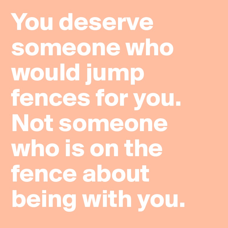 You deserve someone who would jump fences for you. Not someone who is on the fence about being with you.