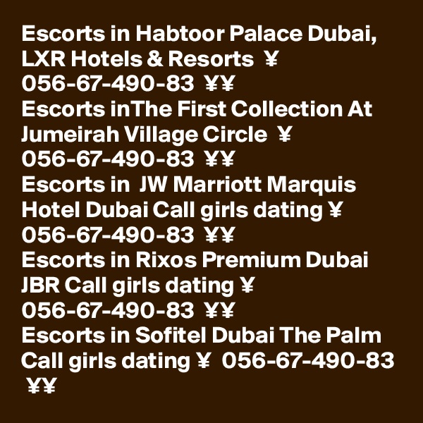 Escorts in Habtoor Palace Dubai, LXR Hotels & Resorts  ¥  056-67-490-83  ¥¥
Escorts inThe First Collection At Jumeirah Village Circle  ¥  056-67-490-83  ¥¥
Escorts in  JW Marriott Marquis Hotel Dubai Call girls dating ¥  056-67-490-83  ¥¥
Escorts in Rixos Premium Dubai JBR Call girls dating ¥  056-67-490-83  ¥¥
Escorts in Sofitel Dubai The Palm Call girls dating ¥  056-67-490-83  ¥¥