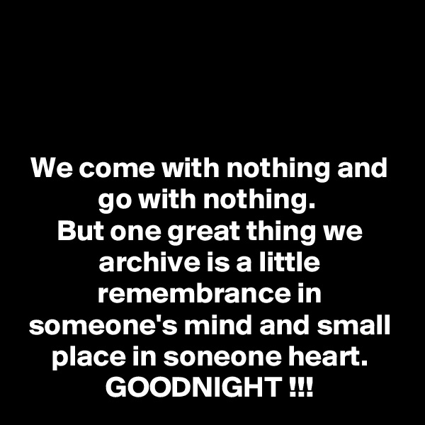 



We come with nothing and go with nothing. 
But one great thing we archive is a little remembrance in someone's mind and small place in soneone heart.
GOODNIGHT !!!