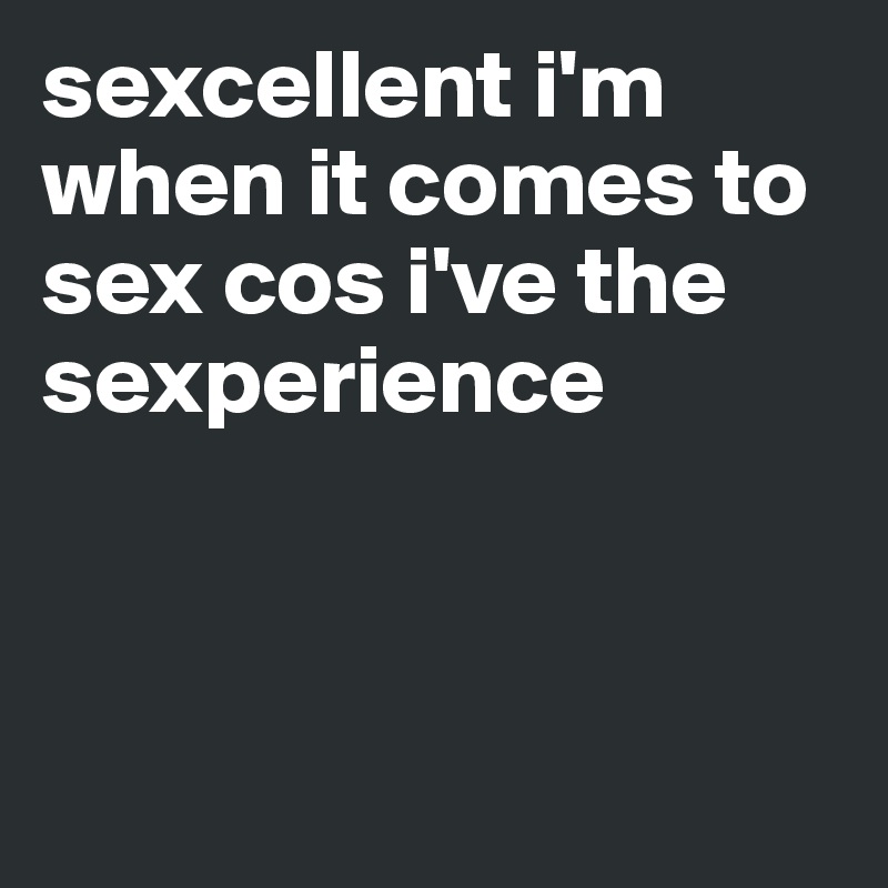 sexcellent i'm when it comes to sex cos i've the sexperience 




