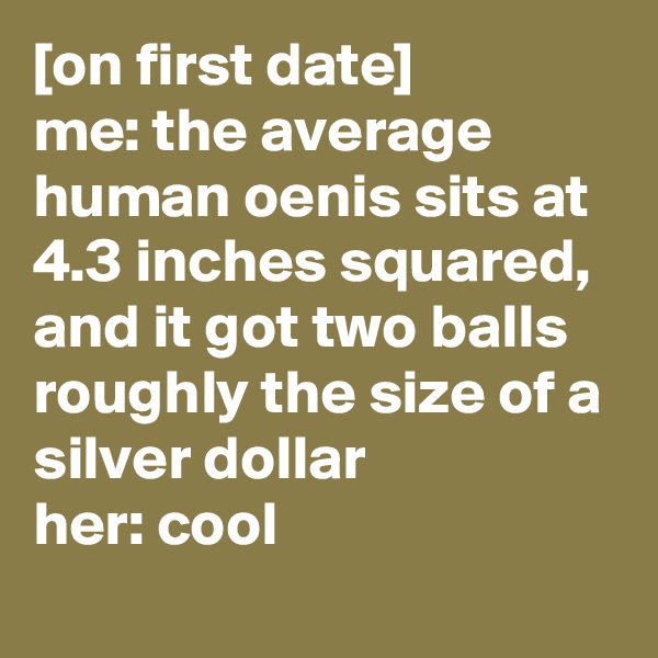 [on first date]
me: the average human oenis sits at 4.3 inches squared, and it got two balls roughly the size of a silver dollar
her: cool