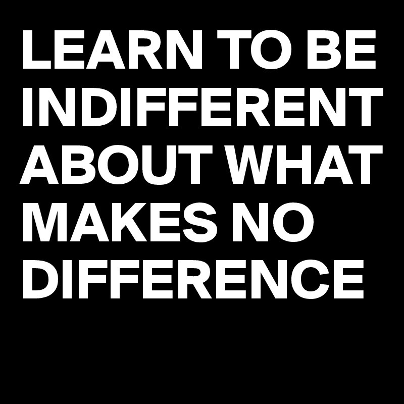 LEARN TO BE INDIFFERENT ABOUT WHAT MAKES NO DIFFERENCE

