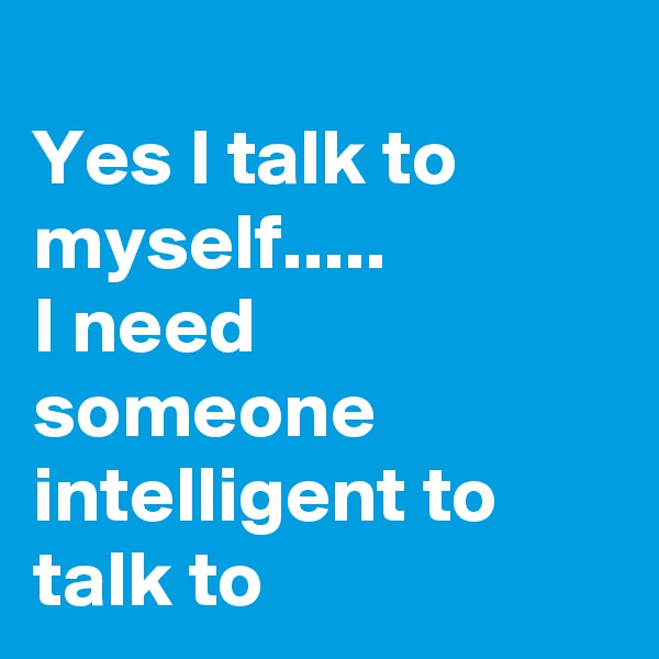 
Yes I talk to myself.....
I need someone intelligent to talk to