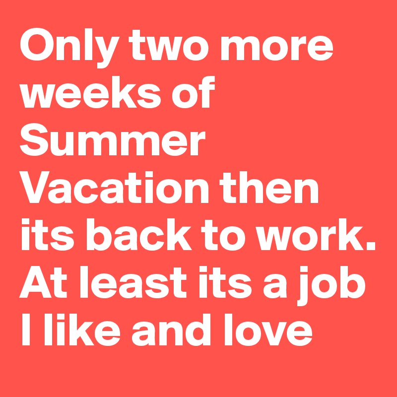 Only two more weeks of Summer Vacation then its back to work. At least its a job I like and love