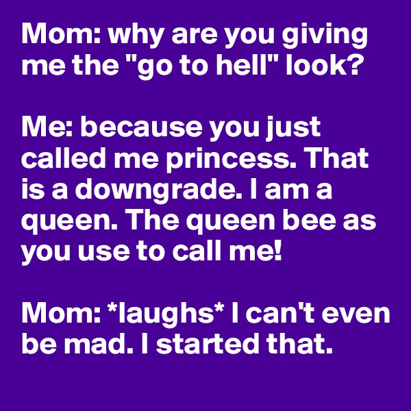 Mom: why are you giving me the "go to hell" look? 

Me: because you just called me princess. That is a downgrade. I am a queen. The queen bee as you use to call me! 

Mom: *laughs* I can't even be mad. I started that. 