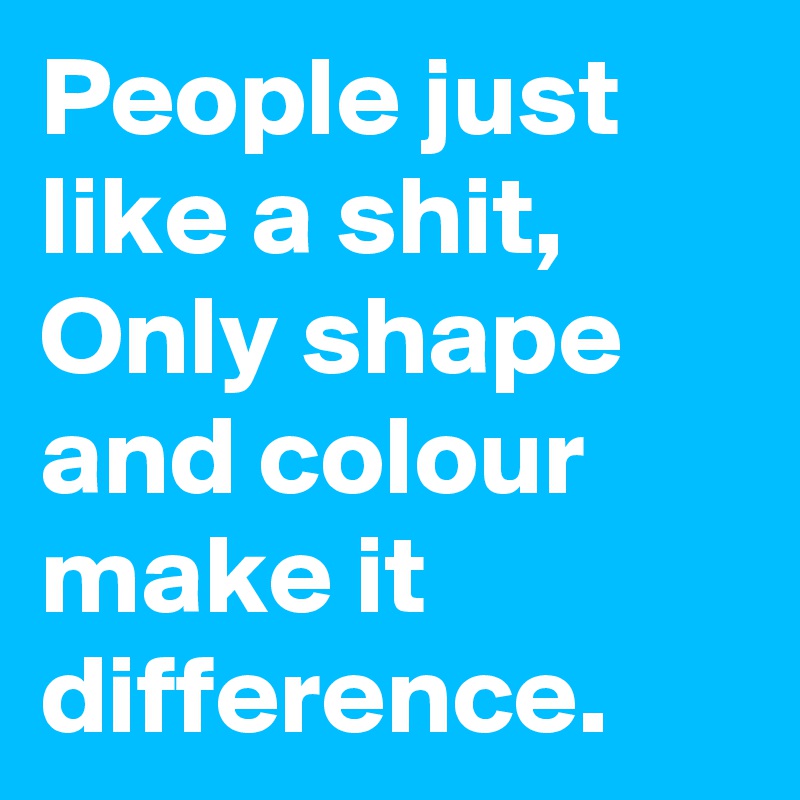 People just like a shit, Only shape and colour make it difference.