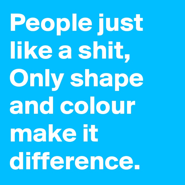 People just like a shit, Only shape and colour make it difference.