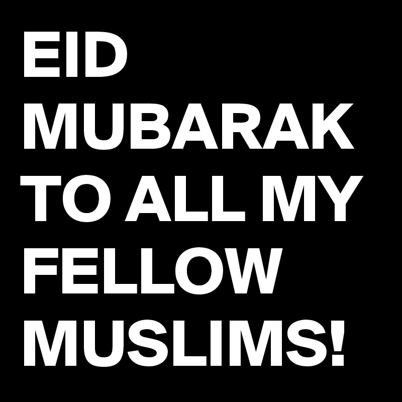 EID MUBARAK TO ALL MY FELLOW MUSLIMS!