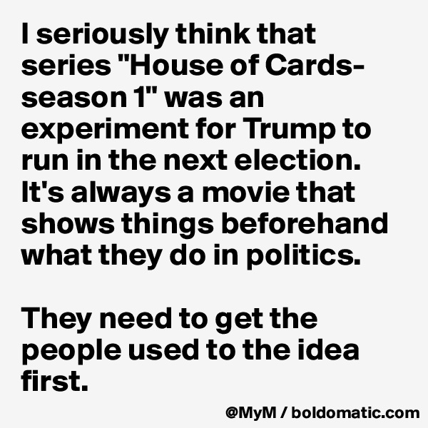 I seriously think that series "House of Cards-season 1" was an experiment for Trump to run in the next election.
It's always a movie that shows things beforehand what they do in politics.

They need to get the people used to the idea first. 